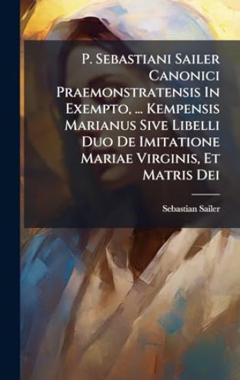 P. Sebastiani Sailer Canonici Praemonstratensis In Exempto, ... Kempensis Marianus Sive Libelli Duo De Imitatione Mariae Virginis, Et Matris Dei
