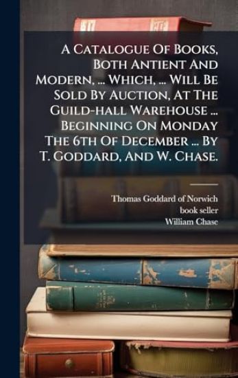 A Catalogue Of Books, Both Antient And Modern, ... Which, ... Will Be Sold By Auction, At The Guild-hall Warehouse ... Beginning On Monday The 6th Of December ... By T. Goddard, And W. Chase.