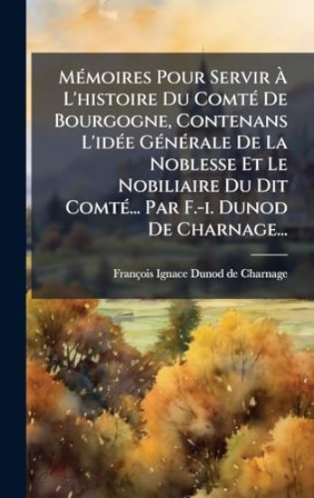 MÃ(c)moires Pour Servir Ã? L'histoire Du ComtÃ(c) De Bourgogne, Contenans L'idÃ(c)e GÃ(c)nÃ(c)rale De La Noblesse Et Le Nobiliaire Du Dit ComtÃ(c)... Par F.-i. Dunod De Charnage...