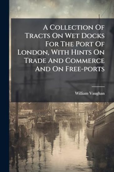 A Collection Of Tracts On Wet Docks For The Port Of London, With Hints On Trade And Commerce And On Free-ports