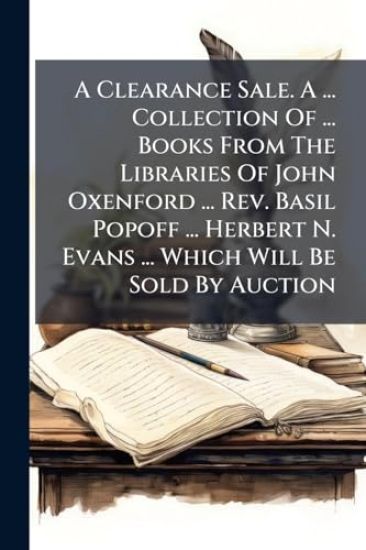 A Clearance Sale. A ... Collection Of ... Books From The Libraries Of John Oxenford ... Rev. Basil Popoff ... Herbert N. Evans ... Which Will Be Sold By Auction