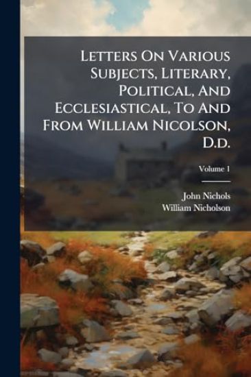 Letters On Various Subjects, Literary, Political, And Ecclesiastical, To And From William Nicolson, D.d.