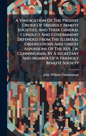 A Vindication Of The Present Order Of Friendly Benefit Societies, And Their General Conduct And Government Defended From The Illiberal Observations And Unjust Aspersions Of The Rev. J.w. Cunningham, By A Secretary And Member Of A Friendly Benefit Society