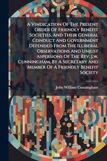 A Vindication Of The Present Order Of Friendly Benefit Societies, And Their General Conduct And Government Defended From The Illiberal Observations And Unjust Aspersions Of The Rev. J.w. Cunningham, By A Secretary And Member Of A Friendly Benefit Society