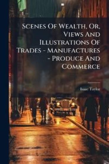 Scenes Of Wealth, Or, Views And Illustrations Of Trades - Manufactures - Produce And Commerce