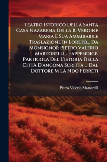 Teatro Istorico Della Santa Casa Nazarena Della B. Vergine Maria E Sua Ammirabile Traslazione In Loreto... Da Monsignor Pietro Valerio Martorelli, ... -appendice. Particola Del L'istoria Della CittÃ D'ancona Scritta ... Dal Dottore M La Ndo Ferreti