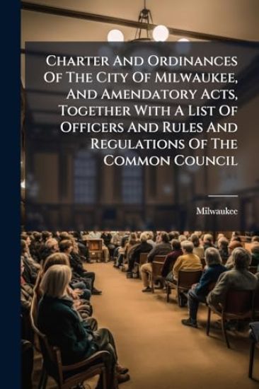 Charter And Ordinances Of The City Of Milwaukee, And Amendatory Acts, Together With A List Of Officers And Rules And Regulations Of The Common Council