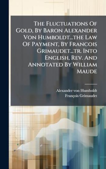 The Fluctuations Of Gold, By Baron Alexander Von Humboldt...the Law Of Payment, By Francois Grimaudet...tr. Into English, Rev. And Annotated By William Maude