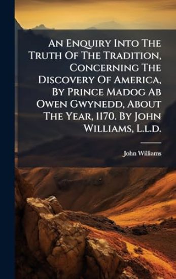 An Enquiry Into The Truth Of The Tradition, Concerning The Discovery Of America, By Prince Madog Ab Owen Gwynedd, About The Year, 1170. By John Williams, L.l.d.