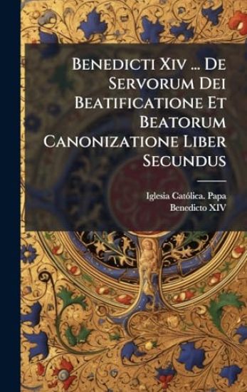 Benedicti Xiv ... De Servorum Dei Beatificatione Et Beatorum Canonizatione Liber Secundus