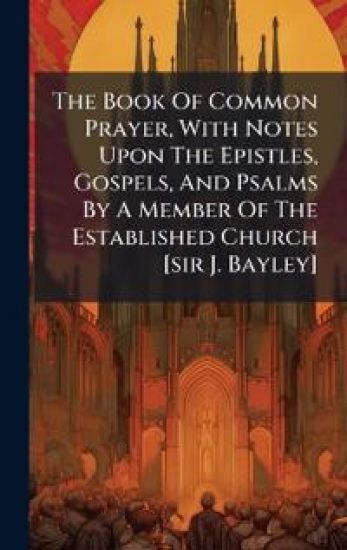 The Book Of Common Prayer, With Notes Upon The Epistles, Gospels, And Psalms By A Member Of The Established Church [sir J. Bayley]