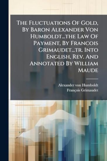 The Fluctuations Of Gold, By Baron Alexander Von Humboldt...the Law Of Payment, By Francois Grimaudet...tr. Into English, Rev. And Annotated By William Maude