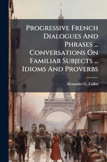 Progressive French Dialogues And Phrases ... Conversations On Familiar Subjects ... Idioms And Proverbs