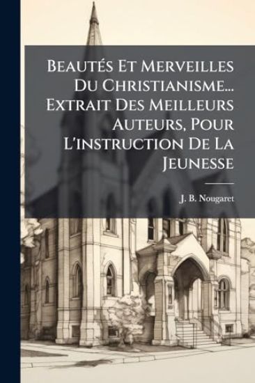 BeautÃ(c)s Et Merveilles Du Christianisme... Extrait Des Meilleurs Auteurs, Pour L'instruction De La Jeunesse
