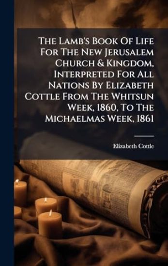 The Lamb's Book Of Life For The New Jerusalem Church & Kingdom, Interpreted For All Nations By Elizabeth Cottle From The Whitsun Week, 1860, To The Michaelmas Week, 1861