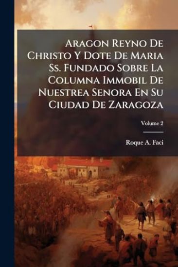 Aragon Reyno De Christo Y Dote De Maria Ss. Fundado Sobre La Columna Immobil De Nuestrea Senora En Su Ciudad De Zaragoza