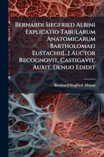 Bernardi Siegfried Albini Explicatio Tabularum Anatomicarum Bartholomaei Eustachii[...] Auctor Recognovit, Castigavit, Auxit, Denuo Edidit