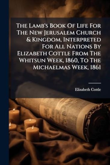 The Lamb's Book Of Life For The New Jerusalem Church & Kingdom, Interpreted For All Nations By Elizabeth Cottle From The Whitsun Week, 1860, To The Michaelmas Week, 1861
