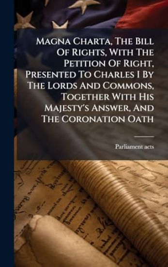 Magna Charta, The Bill Of Rights, With The Petition Of Right, Presented To Charles I By The Lords And Commons, Together With His Majesty's Answer, And The Coronation Oath