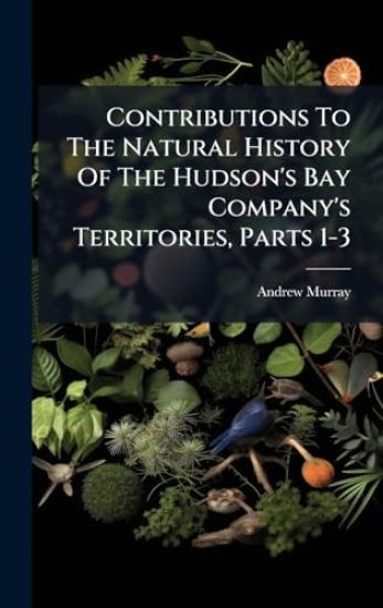 Contributions To The Natural History Of The Hudson's Bay Company's Territories, Parts 1-3