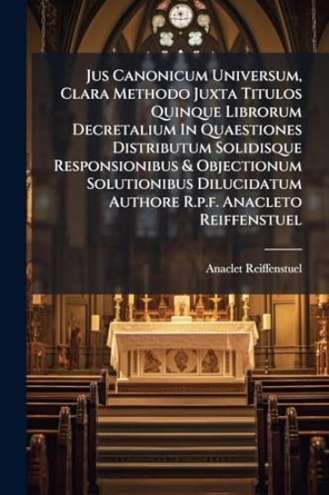 Jus Canonicum Universum, Clara Methodo Juxta Titulos Quinque Librorum Decretalium In Quaestiones Distributum Solidisque Responsionibus & Objectionum Solutionibus Dilucidatum Authore R.p.f. Anacleto Reiffenstuel