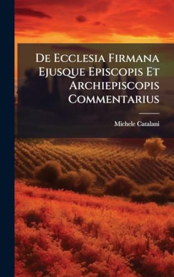 De Ecclesia Firmana Ejusque Episcopis Et Archiepiscopis Commentarius