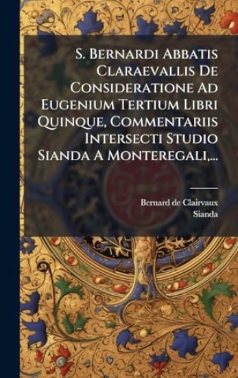 S. Bernardi Abbatis Claraevallis De Consideratione Ad Eugenium Tertium Libri Quinque, Commentariis Intersecti Studio Sianda A Monteregali, ...