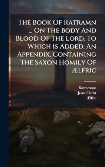 The Book Of Ratramn ... On The Body And Blood Of The Lord. To Which Is Added, An Appendix, Containing The Saxon Homily Of Ã?lfric