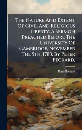 The Nature And Extent Of Civil And Religious Liberty. A Sermon Preached Before The University Of Cambridge, November The 5th. 1783. By Peter Peckard,