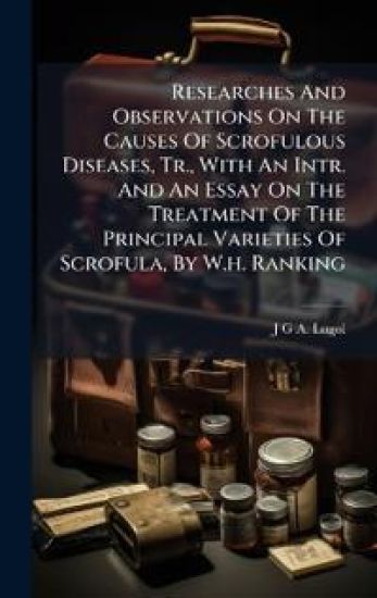 Researches And Observations On The Causes Of Scrofulous Diseases, Tr., With An Intr. And An Essay On The Treatment Of The Principal Varieties Of Scrofula, By W.h. Ranking