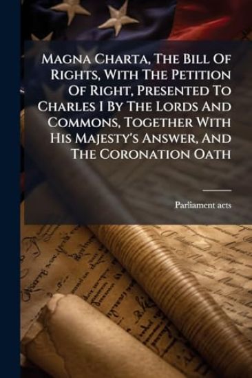 Magna Charta, The Bill Of Rights, With The Petition Of Right, Presented To Charles I By The Lords And Commons, Together With His Majesty's Answer, And The Coronation Oath
