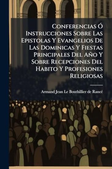 Conferencias Ã" Instrucciones Sobre Las Epistolas Y Evangelios De Las Dominicas Y Fiestas Principales Del Año Y Sobre Recepciones Del Habito Y Profesiones Religiosas