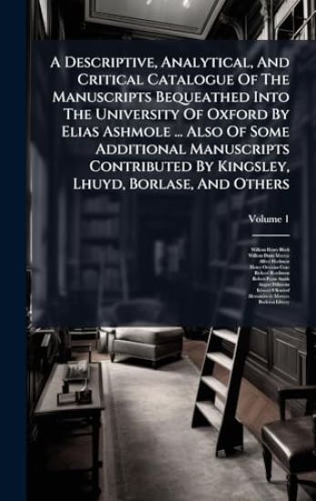 A Descriptive, Analytical, And Critical Catalogue Of The Manuscripts Bequeathed Into The University Of Oxford By Elias Ashmole ... Also Of Some Additional Manuscripts Contributed By Kingsley, Lhuyd, Borlase, And Others