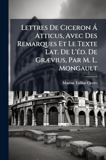 Lettres De Ciceron Ã Atticus, Avec Des Remarques Et Le Texte Lat. De L'Ã(c)d. De GrÃ]vius, Par M. L. Mongault