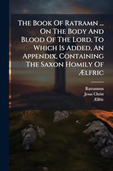 The Book Of Ratramn ... On The Body And Blood Of The Lord. To Which Is Added, An Appendix, Containing The Saxon Homily Of Ã?lfric