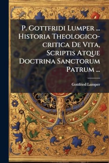 P. Gottfridi Lumper ... Historia Theologico-critica De Vita, Scriptis Atque Doctrina Sanctorum Patrum ...