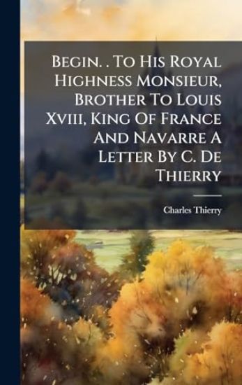 Begin. . To His Royal Highness Monsieur, Brother To Louis Xviii, King Of France And Navarre A Letter By C. De Thierry