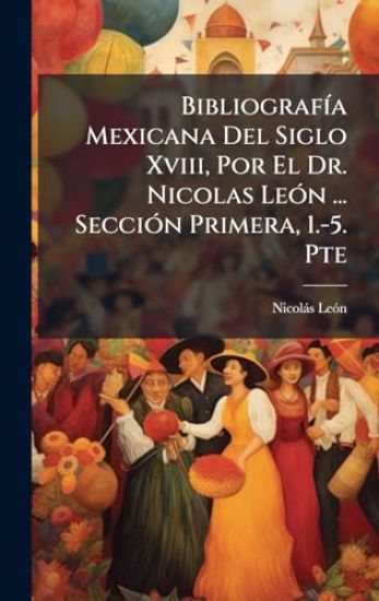 BibliografÃ-a Mexicana Del Siglo Xviii, Por El Dr. Nicolas LeÃ3n ... SecciÃ3n Primera, 1.-5. Pte