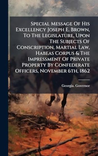 Special Message Of His Excellency Joseph E. Brown, To The Legislature, Upon The Subjects Of Conscription, Martial Law, Habeas Corpus & The Impressment Of Private Property By Confederate Officers, November 6th, 1862