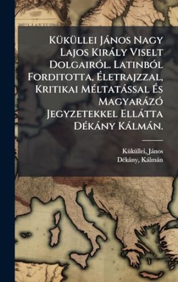 KÃ1/4kÃ1/4llei Jànos Nagy Lajos Kiràly Viselt DolgairÃ3l. LatinbÃ3l Forditotta, Ã?letrajzzal, Kritikai MÃ(c)ltatàssal Ã?s MagyaràzÃ3 Jegyzetekkel Ellàtta DÃ(c)kàny Kàlmàn.
