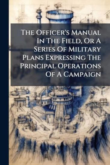 The Officer's Manual In The Field, Or A Series Of Military Plans Expressing The Principal Operations Of A Campaign