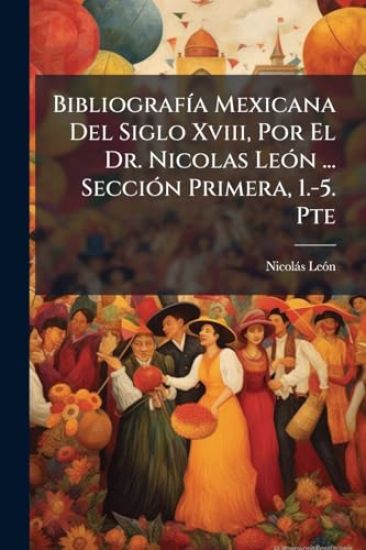 BibliografÃ-a Mexicana Del Siglo Xviii, Por El Dr. Nicolas LeÃ3n ... SecciÃ3n Primera, 1.-5. Pte