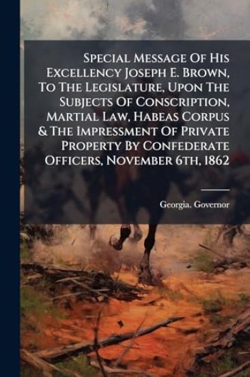 Special Message Of His Excellency Joseph E. Brown, To The Legislature, Upon The Subjects Of Conscription, Martial Law, Habeas Corpus & The Impressment Of Private Property By Confederate Officers, November 6th, 1862