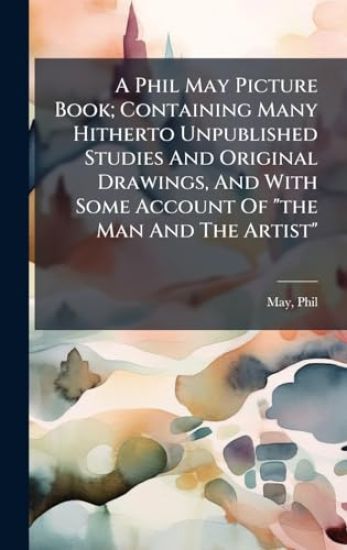 A Phil May Picture Book; Containing Many Hitherto Unpublished Studies And Original Drawings, And With Some Account Of "the Man And The Artist"