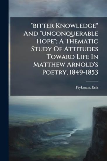 "bitter Knowledge" And "unconquerable Hope"; A Thematic Study Of Attitudes Toward Life In Matthew Arnold's Poetry, 1849-1853
