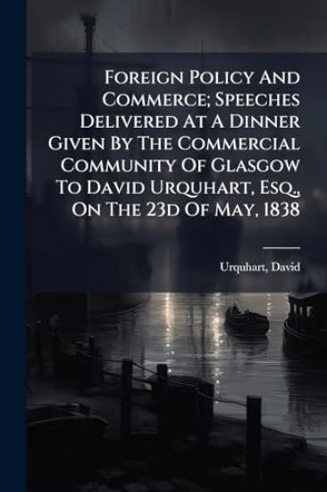 Foreign Policy And Commerce; Speeches Delivered At A Dinner Given By The Commercial Community Of Glasgow To David Urquhart, Esq., On The 23d Of May, 1838