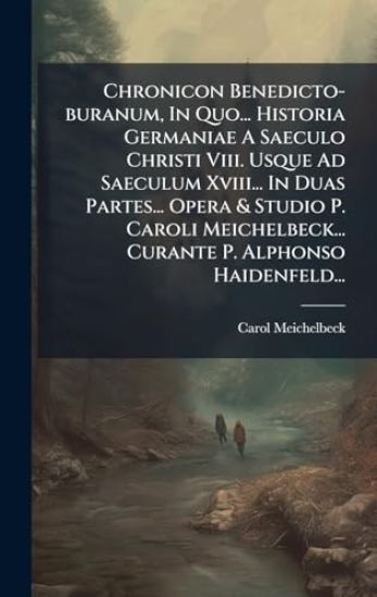 Chronicon Benedicto-buranum, In Quo... Historia Germaniae A Saeculo Christi Viii. Usque Ad Saeculum Xviii... In Duas Partes... Opera & Studio P. Caroli Meichelbeck... Curante P. Alphonso Haidenfeld...