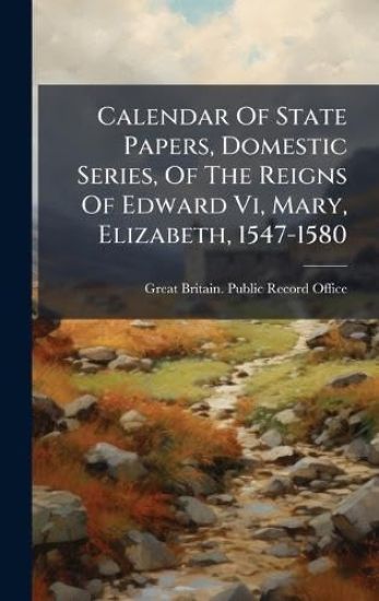 Calendar Of State Papers, Domestic Series, Of The Reigns Of Edward Vi, Mary, Elizabeth, 1547-1580