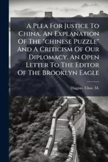 A Plea For Justice To China. An Explanation Of The "chinese Puzzle" And A Criticism Of Our Diplomacy. An Open Letter To The Editor Of The Brooklyn Eagle
