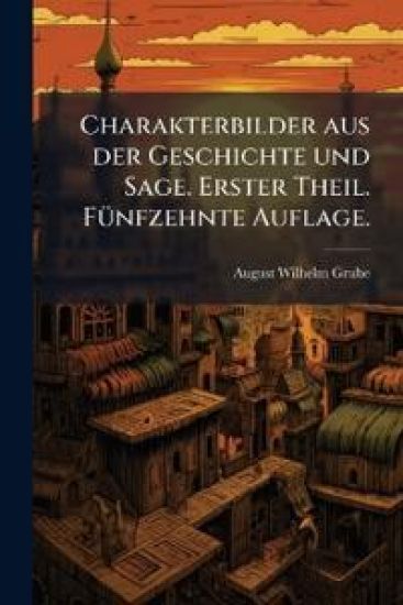 Charakterbilder aus der Geschichte und Sage. Erster Theil. FÃ1/4nfzehnte Auflage.